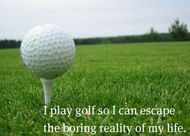 "I play golf so I can escape the boring reality of my life."